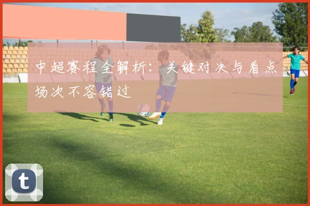 中超赛程全解析：关键对决与看点场次不容错过