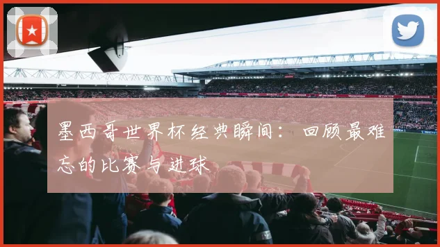 墨西哥世界杯经典瞬间：回顾最难忘的比赛与进球