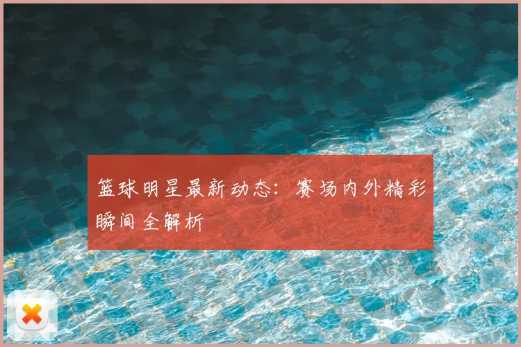 篮球明星最新动态:赛场内外精彩瞬间全解析
