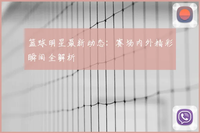 篮球明星最新动态:赛场内外精彩瞬间全解析